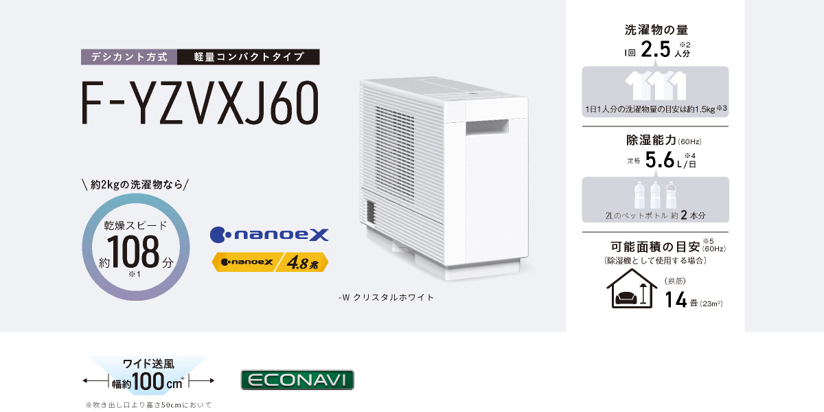 F-YZVXJ60のメインビジュアルです。約2kgの洗濯物なら乾燥スピード約108分※1、ナノイーX4.8兆、洗濯物の量1回2.5人分※2、1日1人分の洗濯物量の目安は約2.5kg※3、除湿能力（60Hz）定格除湿能力 5.6L/日（60Hz）※5、、可能面積の目安※6 14畳（23㎡）、本体色-W クリスタルホワイト